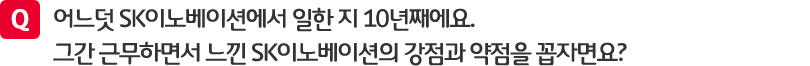 질문. 어느덧 SK이노베이션에서 일한 지 10년째에요. 그간 근무하면서 느낌 SK이노베이션의 강점과 약점을 꼽자면요?