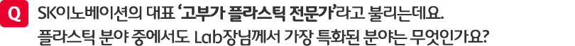 질문. SK이노베이션의 대표 '고부가 플라스틱 전문가'라고 불리는데요. 플리스틱 분야 중에서도 Lab장님께서 가장 특화된 분야는 무엇인가요?