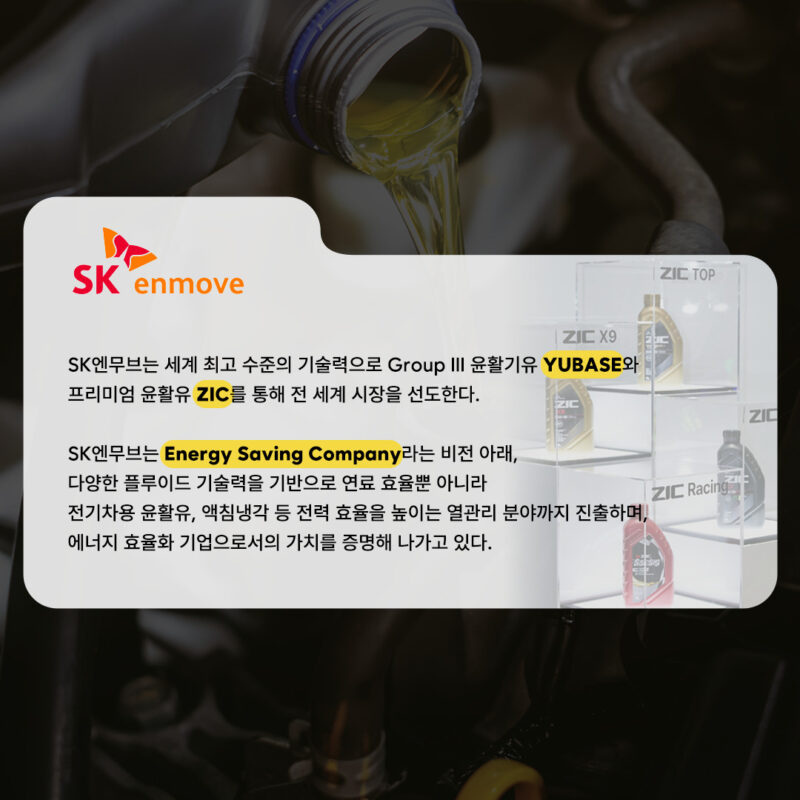 SK엔무브는 세계 최고 수준의 기술력으로 Group ⅲ 윤활기유 YUBASE와 프리미엄 윤활유 ZIC를 통해 전 세계 시장을 선도한다.